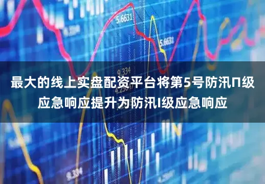 最大的线上实盘配资平台将第5号防汛П级应急响应提升为防汛I级应急响应