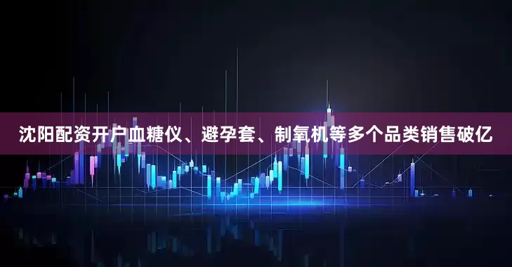 沈阳配资开户血糖仪、避孕套、制氧机等多个品类销售破亿