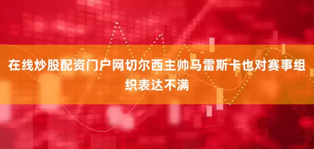 在线炒股配资门户网切尔西主帅马雷斯卡也对赛事组织表达不满