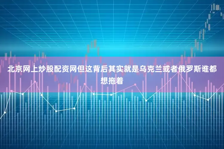 北京网上炒股配资网但这背后其实就是乌克兰或者俄罗斯谁都想拖着