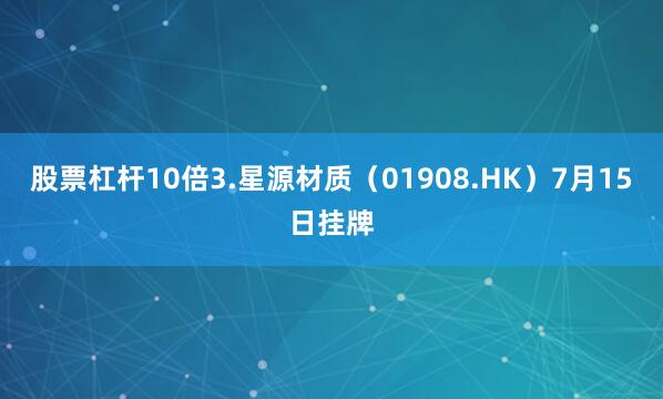 股票杠杆10倍3.星源材质（01908.HK）7月15日挂牌