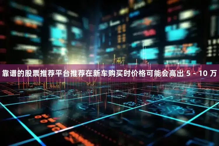 靠谱的股票推荐平台推荐在新车购买时价格可能会高出 5 - 10 万