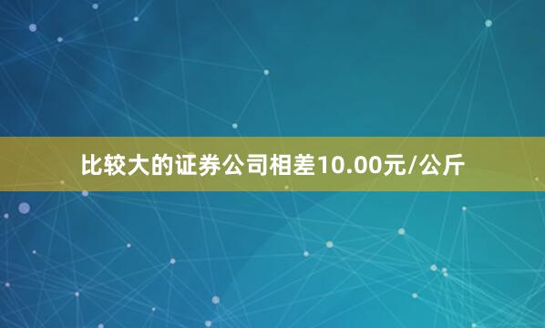 比较大的证券公司相差10.00元/公斤